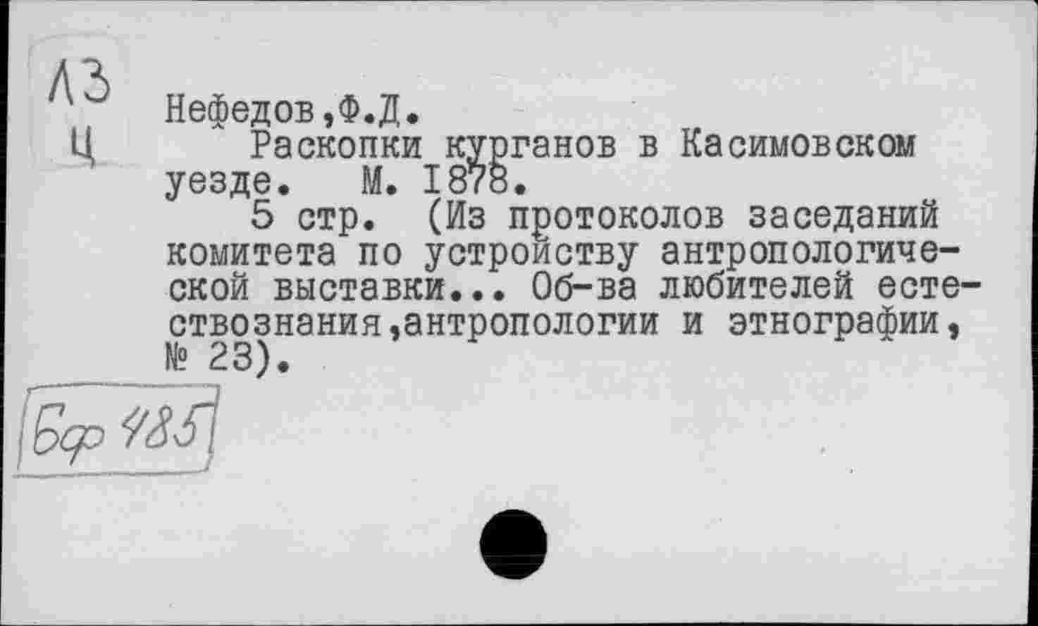 ﻿Нефедов,Ф.Д.
Ц Раскопки курганов в Касимовском уезде. М. 187«.
5 стр. (Из протоколов заседаний комитета по устройству антропологической выставки... Об-ва любителей естествознания,антропологии и этнографии,